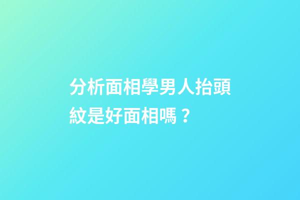 分析面相學男人抬頭紋是好面相嗎？